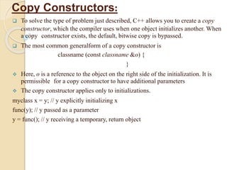 Copy Constructors:
 To solve the type of problem just described, C++ allows you to create a copy
constructor, which the compiler uses when one object initializes another. When
a copy constructor exists, the default, bitwise copy is bypassed.
 The most common generalform of a copy constructor is
classname (const classname &o) {
}
 Here, o is a reference to the object on the right side of the initialization. It is
permissible for a copy constructor to have additional parameters
 The copy constructor applies only to initializations.
myclass x = y; // y explicitly initializing x
func(y); // y passed as a parameter
y = func(); // y receiving a temporary, return object
 