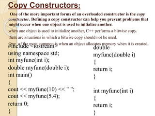 Copy Constructors:
One of the more important forms of an overloaded constructor is the copy
constructor. Defining a copy constructor can help you prevent problems that
might occur when one object is used to initialize another.
when one object is used to initialize another, C++ performs a bitwise copy.
there are situations in which a bitwise copy should not be used.
One of the most common is when an object allocates memory when it is created.
#include <iostream>
using namespace std;
int myfunc(int i);
double myfunc(double i);
int main()
{
cout << myfunc(10) << " ";
cout << myfunc(5.4);
return 0;
}
double
myfunc(double i)
{
return i;
}
int myfunc(int i)
{
return i;
}
 