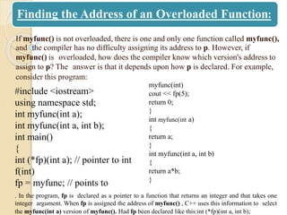 Finding the Address of an Overloaded Function:
If myfunc() is not overloaded, there is one and only one function called myfunc(),
and the compiler has no difficulty assigning its address to p. However, if
myfunc() is overloaded, how does the compiler know which version's address to
assign to p? The answer is that it depends upon how p is declared. For example,
consider this program:
#include <iostream>
using namespace std;
int myfunc(int a);
int myfunc(int a, int b);
int main()
{
int (*fp)(int a); // pointer to int
f(int)
fp = myfunc; // points to
myfunc(int)
cout << fp(5);
return 0;
}
int myfunc(int a)
{
return a;
}
int myfunc(int a, int b)
{
return a*b;
}
. In the program, fp is declared as a pointer to a function that returns an integer and that takes one
integer argument. When fp is assigned the address of myfunc() , C++ uses this information to select
the myfunc(int a) version of myfunc(). Had fp been declared like this:int (*fp)(int a, int b);
 