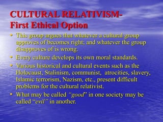 CULTURAL RELATIVISM-
First Ethical Option
• This group argues that whatever a cultural group
approves of becomes right; and whatever the group
disapproves of is wrong.
• Every culture develops its own moral standards.
• Various historical and cultural events such as the
Holocaust, Stalinism, communist, atrocities, slavery,
Islamic terrorism, Nazism, etc., present difficult
problems for the cultural relativist.
• What may be called “good” in one society may be
called “evil” in another.
 