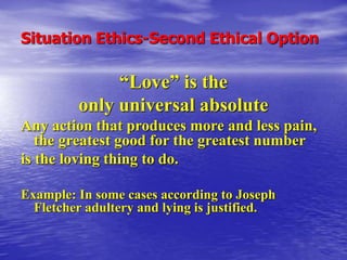 Situation Ethics-Second Ethical Option
“Love” is the
only universal absolute
Any action that produces more and less pain,
the greatest good for the greatest number
is the loving thing to do.
Example: In some cases according to Joseph
Fletcher adultery and lying is justified.
 