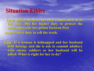 Situation Ethics
Case: Rahab lying to her own countrymen as to
the spies. Did her higher duty to protect the
spies supercede her prima facie(on first
appearance) duty to tell the truth.
Case: If a woman is kidnapped and her husband
held hostage and she is ask to commit adultery
with enemy soldiers or her husband will be
killed. What is right for her to do?
 