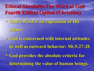 Ethical Absolutes-The Word of God
Fourth Ethical Option (Christian)
• God’s Word is an expression of His
nature
• God is concerned with internal attitudes
as well as outward behavior- Mt.5:27-28
• God provides the absolute criteria for
determining the value of human beings.
 