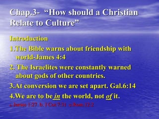Chap.3- “How should a Christian
Relate to Culture”
Introduction
1.The Bible warns about friendship with
world-James 4:4
2. The Israelites were constantly warned
about gods of other countries.
3.At conversion we are set apart. Gal.6:14
4.We are to be in the world, not of it.
a. James 1:27 b. I Cor.7:31 c.Rom.12:2
 