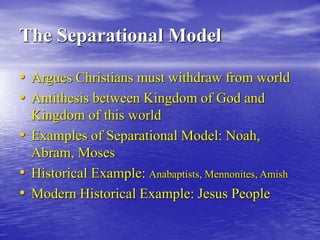 The Separational Model
• Argues Christians must withdraw from world
• Antithesis between Kingdom of God and
Kingdom of this world
• Examples of Separational Model: Noah,
Abram, Moses
• Historical Example: Anabaptists, Mennonites, Amish
• Modern Historical Example: Jesus People
 