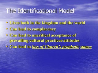 The Identificational Model
• Lives both in the kingdom and the world
• Can lead to complacency
• Can lead to uncritical acceptance of
prevailing cultural practices/attitudes
• Can lead to loss of Church’s prophetic stance
 