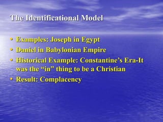 The Identificational Model
• Examples: Joseph in Egypt
• Daniel in Babylonian Empire
• Historical Example: Constantine’s Era-It
was the “in” thing to be a Christian
• Result: Complacency
 
