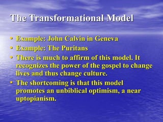 The Transformational Model
• Example: John Calvin in Geneva
• Example: The Puritans
• There is much to affirm of this model. It
recognizes the power of the gospel to change
lives and thus change culture.
• The shortcoming is that this model
promotes an unbiblical optimism, a near
uptopianism.
 