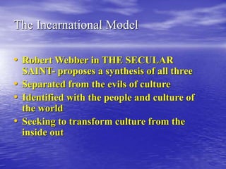 The Incarnational Model
• Robert Webber in THE SECULAR
SAINT- proposes a synthesis of all three
• Separated from the evils of culture
• Identified with the people and culture of
the world
• Seeking to transform culture from the
inside out
 