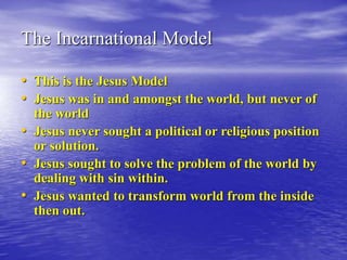 The Incarnational Model
• This is the Jesus Model
• Jesus was in and amongst the world, but never of
the world
• Jesus never sought a political or religious position
or solution.
• Jesus sought to solve the problem of the world by
dealing with sin within.
• Jesus wanted to transform world from the inside
then out.
 