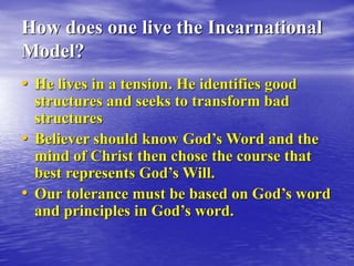 How does one live the Incarnational
Model?
• He lives in a tension. He identifies good
structures and seeks to transform bad
structures
• Believer should know God’s Word and the
mind of Christ then chose the course that
best represents God’s Will.
• Our tolerance must be based on God’s word
and principles in God’s word.
 