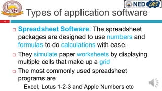 Types of application software
 Spreadsheet Software: The spreadsheet
packages are designed to use numbers and
formulas to do calculations with ease.
 They simulate paper worksheets by displaying
multiple cells that make up a grid
 The most commonly used spreadsheet
programs are
Excel, Lotus 1-2-3 and Apple Numbers etc
12
 