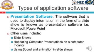 Types of application software
 Presentation Software: The software that is
used to display information in the form of a slide
show is known as presentation software i.e.
Microsoft PowerPoint
 Other uses include:
 Slide Shows
 Repeating Computer Presentations on a computer
monitor
 Using Sound and animation in slide shows
14
 