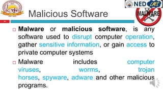Malicious Software
 Malware or malicious software, is any
software used to disrupt computer operation,
gather sensitive information, or gain access to
private computer systems
 Malware includes computer
viruses, worms, trojan
horses, spyware, adware and other malicious
programs.
24
 