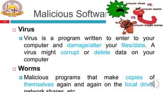 Malicious Software
 Virus
 Virus is a program written to enter to your
computer and damage/alter your files/data. A
virus might corrupt or delete data on your
computer
 Worms
 Malicious programs that make copies of
themselves again and again on the local drive,
25
 