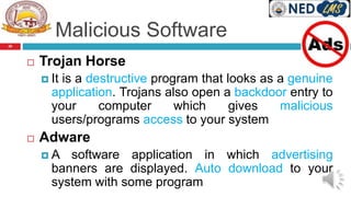 Malicious Software
 Trojan Horse
 It is a destructive program that looks as a genuine
application. Trojans also open a backdoor entry to
your computer which gives malicious
users/programs access to your system
 Adware
 A software application in which advertising
banners are displayed. Auto download to your
system with some program
26
 