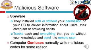 Malicious Software
 Spyware
 They installed with or without your permission on
your PC to collect information about users, their
computer or browsing habits
 Tracks each and everything that you do without
your knowledge and send it to remote user
 Computer Geniuses normally write malicious
codes for some reason
27
 