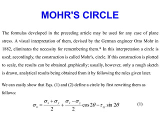 MOHR'S CIRCLE
The formulas developed in the preceding article may be used for any case of plane
stress. A visual interpretation of them, devised by the German engineer Otto Mohr in
1882, eliminates the necessity for remembering them.* In this interpretation a circle is
used; accordingly, the construction is called Mohr's, circle. If this construction is plotted
to scale, the results can be obtained graphically; usually, however, only a rough sketch
is drawn, analytical results being obtained from it by following the rules given later.
We can easily show that Eqs. (1) and (2) define a circle by first rewriting them as
follows:







 2
sin
2
cos
2
2
xy
y
x
y
x
n 



 (1)
 