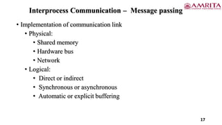 • Implementation of communication link
• Physical:
• Shared memory
• Hardware bus
• Network
• Logical:
• Direct or indirect
• Synchronous or asynchronous
• Automatic or explicit buffering
17
Interprocess Communication – Message passing
 