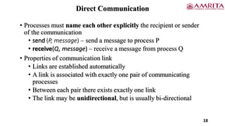Direct Communication
• Processes must name each other explicitly the recipient or sender
of the communication
• send (P, message) – send a message to process P
• receive(Q, message) – receive a message from process Q
• Properties of communication link
• Links are established automatically
• A link is associated with exactly one pair of communicating
processes
• Between each pair there exists exactly one link
• The link may be unidirectional, but is usually bi-directional
18
 
