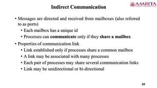 Indirect Communication
• Messages are directed and received from mailboxes (also referred
to as ports)
• Each mailbox has a unique id
• Processes can communicate only if they share a mailbox
• Properties of communication link
• Link established only if processes share a common mailbox
• A link may be associated with many processes
• Each pair of processes may share several communication links
• Link may be unidirectional or bi-directional
20
 