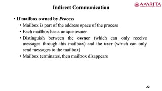 • If mailbox owned by Process
• Mailbox is part of the address space of the process
• Each mailbox has a unique owner
• Distinguish between the owner (which can only receive
messages through this mailbox) and the user (which can only
send messages to the mailbox)
• Mailbox terminates, then mailbox disappears
22
Indirect Communication
 