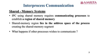 7
Interprocess Communication
Shared - Memory Systems
• IPC using shared memory requires communicating processes to
establish a region of shared memory
• Shared-memory region lies in the address space of the process
creating the shared-memory segment
• What happens if other processes wishes to communicate ?
 