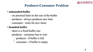 Producer-Consumer Problem
• unbounded-buffer
- no practical limit on the size of the buffer
- producer - always produces new item
- consumer - waits for new items
• bounded-buffer
- there is a fixed buffer size
- producer - consumer has to wait
producer - if buffer is full
consumer - if buffer is empty
9
 