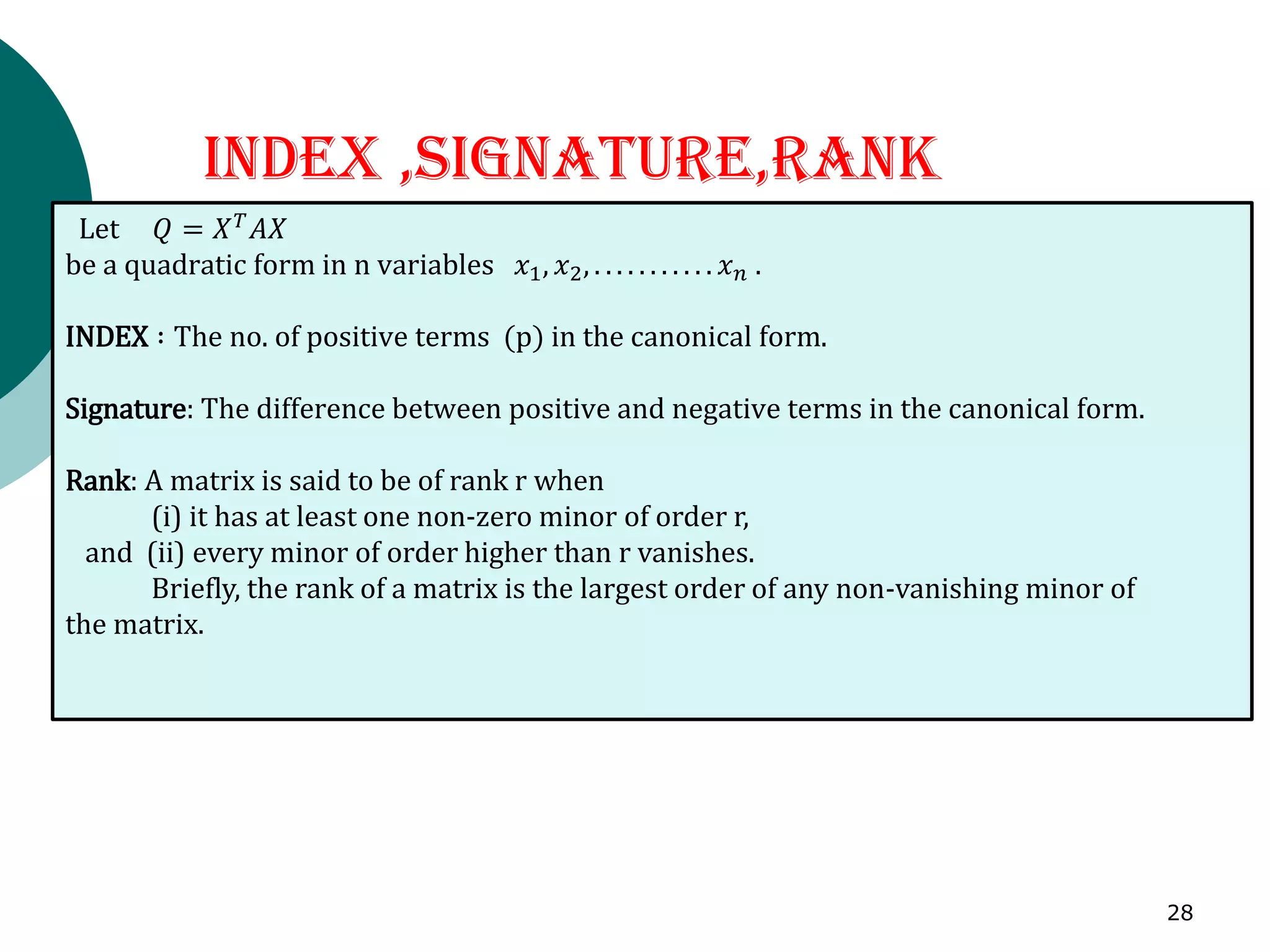 INDEX ,SIGNATURE,RANK
Let 𝑄 = 𝑋𝑇
𝐴𝑋
be a quadratic form in n variables 𝑥1, 𝑥2, . . . . . . . . . . . 𝑥𝑛 .
INDEX ∶ The no. of positive terms (p) in the canonical form.
Signature: The difference between positive and negative terms in the canonical form.
Rank: A matrix is said to be of rank r when
(i) it has at least one non-zero minor of order r,
and (ii) every minor of order higher than r vanishes.
Briefly, the rank of a matrix is the largest order of any non-vanishing minor of
the matrix.
28
 
