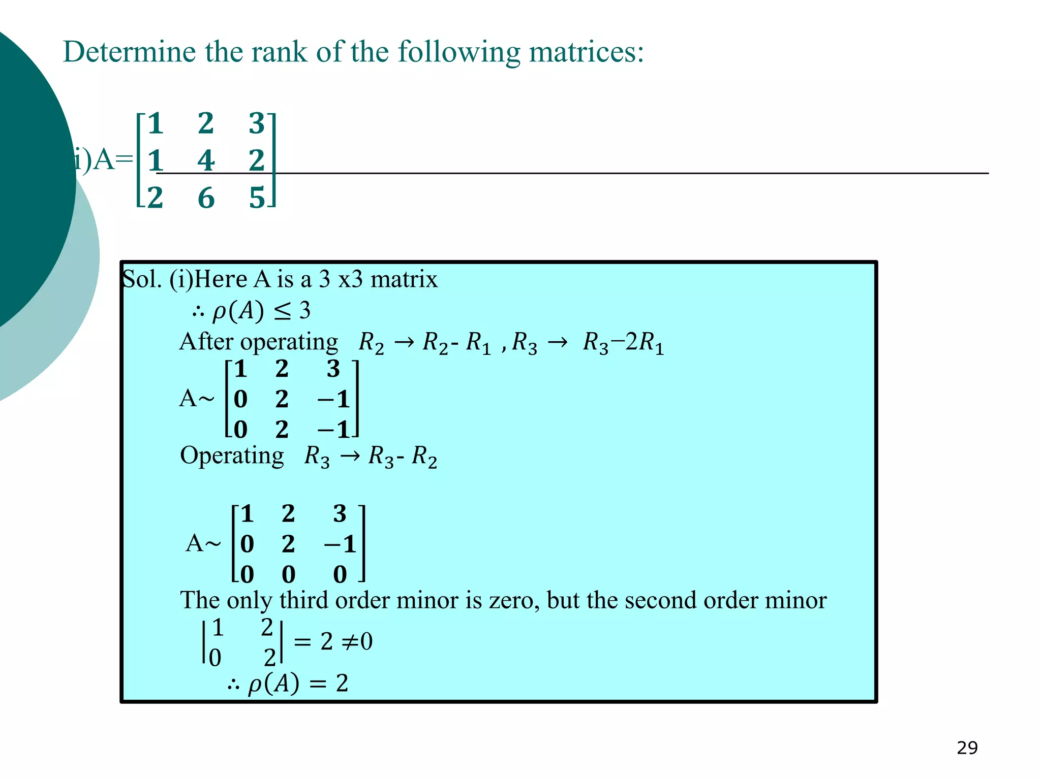 29
Determine the rank of the following matrices:
(i)A=
𝟏 𝟐 𝟑
𝟏 𝟒 𝟐
𝟐 𝟔 𝟓
Sol. (i)Here A is a 3 x3 matrix
∴ 𝜌(𝐴) ≤ 3
After operating 𝑅2 → 𝑅2- 𝑅1 , 𝑅3 → 𝑅3−2𝑅1
A~
𝟏 𝟐 𝟑
𝟎 𝟐 −𝟏
𝟎 𝟐 −𝟏
Operating 𝑅3 → 𝑅3- 𝑅2
A~
𝟏 𝟐 𝟑
𝟎 𝟐 −𝟏
𝟎 𝟎 𝟎
The only third order minor is zero, but the second order minor
1 2
0 2
= 2 ≠0
∴ 𝜌 𝐴 = 2
 