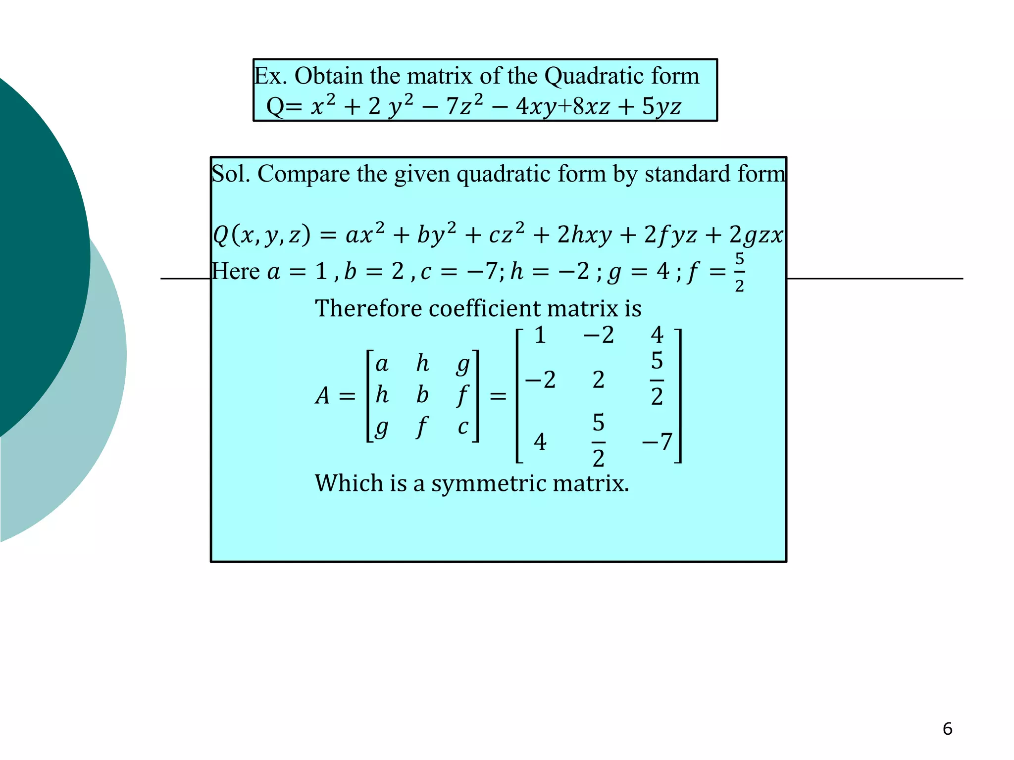 6
Ex. Obtain the matrix of the Quadratic form
Q= 𝑥2
+ 2 𝑦2
− 7𝑧2
− 4𝑥𝑦+8𝑥𝑧 + 5𝑦𝑧
Sol. Compare the given quadratic form by standard form
𝑄 𝑥, 𝑦, 𝑧 = 𝑎𝑥2
+ 𝑏𝑦2
+ 𝑐𝑧2
+ 2ℎ𝑥𝑦 + 2𝑓𝑦𝑧 + 2𝑔𝑧𝑥
Here 𝑎 = 1 , 𝑏 = 2 , 𝑐 = −7; ℎ = −2 ; 𝑔 = 4 ; 𝑓 =
5
2
Therefore coefficient matrix is
𝐴 =
𝑎 ℎ 𝑔
ℎ 𝑏 𝑓
𝑔 𝑓 𝑐
=
1 −2 4
−2 2
5
2
4
5
2
−7
Which is a symmetric matrix.
 