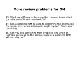 More review problems for OM
13. What are differences between the common transmitted
(or reflected) OM and polarized OM?
14. Can a polarized OM be used to determine the orientation
(or optical axis) of an anisotropic single crystal? State your
reasoning.
15. Can you see something from eyepiece lens when an
isotropic crystal is on the sample stage of a polarized OM?
Why or why not?
 