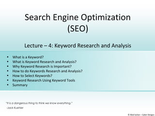 Search Engine Optimization
(SEO)
© Abid Sultan – Cyber Designz
Lecture – 4: Keyword Research and Analysis
• What is a Keyword?
• What is Keyword Research and Analysis?
• Why Keyword Research is Important?
• How to do Keywords Research and Analysis?
• How to Select Keywords?
• Keyword Research Using Keyword Tools
• Summary
“It is a dangerous thing to think we know everything.”
-Jack Kuehler
 