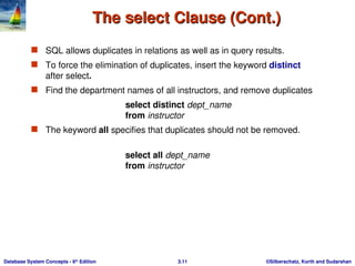 ©Silberschatz, Korth and Sudarshan
3.11
Database System Concepts - 6th
Edition
The select Clause (Cont.)
The select Clause (Cont.)
 SQL allows duplicates in relations as well as in query results.
 To force the elimination of duplicates, insert the keyword distinct
after select.
 Find the department names of all instructors, and remove duplicates
select distinct dept_name
from instructor
 The keyword all specifies that duplicates should not be removed.
select all dept_name
from instructor
 
