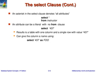 ©Silberschatz, Korth and Sudarshan
3.12
Database System Concepts - 6th
Edition
The select Clause (Cont.)
The select Clause (Cont.)
 An asterisk in the select clause denotes “all attributes”
select *
from instructor
 An attribute can be a literal with no from clause
select ‘437’
 Results is a table with one column and a single row with value “437”
 Can give the column a name using:
select ‘437’ as FOO
 