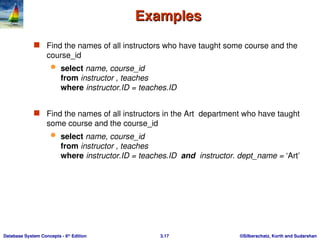 ©Silberschatz, Korth and Sudarshan
3.17
Database System Concepts - 6th
Edition
Examples
Examples
 Find the names of all instructors who have taught some course and the
course_id
 select name, course_id
from instructor , teaches
where instructor.ID = teaches.ID
 Find the names of all instructors in the Art department who have taught
some course and the course_id
 select name, course_id
from instructor , teaches
where instructor.ID = teaches.ID and instructor. dept_name = ‘Art’
 
