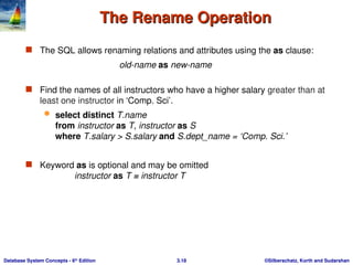 ©Silberschatz, Korth and Sudarshan
3.18
Database System Concepts - 6th
Edition
The Rename Operation
The Rename Operation
 The SQL allows renaming relations and attributes using the as clause:
old-name as new-name
 Find the names of all instructors who have a higher salary greater than at
least one instructor in ‘Comp. Sci’.
 select distinct T.name
from instructor as T, instructor as S
where T.salary > S.salary and S.dept_name = ‘Comp. Sci.’
 Keyword as is optional and may be omitted
instructor as T ≡ instructor T
 