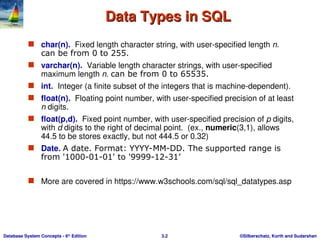 ©Silberschatz, Korth and Sudarshan
3.2
Database System Concepts - 6th
Edition
Data Types in SQL
Data Types in SQL
 char(n). Fixed length character string, with user-specified length n.
can be from 0 to 255.
 varchar(n). Variable length character strings, with user-specified
maximum length n. can be from 0 to 65535.
 int. Integer (a finite subset of the integers that is machine-dependent).
 float(n). Floating point number, with user-specified precision of at least
n digits.
 float(p,d). Fixed point number, with user-specified precision of p digits,
with d digits to the right of decimal point. (ex., numeric(3,1), allows
44.5 to be stores exactly, but not 444.5 or 0.32)
 Date. A date. Format: YYYY-MM-DD. The supported range is
from '1000-01-01' to '9999-12-31’
 More are covered in https://www.w3schools.com/sql/sql_datatypes.asp
 