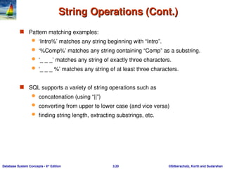 ©Silberschatz, Korth and Sudarshan
3.20
Database System Concepts - 6th
Edition
String Operations (Cont.)
String Operations (Cont.)
 Pattern matching examples:
 ‘Intro%’ matches any string beginning with “Intro”.
 ‘%Comp%’ matches any string containing “Comp” as a substring.
 ‘_ _ _’ matches any string of exactly three characters.
 ‘_ _ _ %’ matches any string of at least three characters.
 SQL supports a variety of string operations such as
 concatenation (using “||”)
 converting from upper to lower case (and vice versa)
 finding string length, extracting substrings, etc.
 