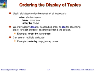 ©Silberschatz, Korth and Sudarshan
3.21
Database System Concepts - 6th
Edition
Ordering the Display of Tuples
Ordering the Display of Tuples
 List in alphabetic order the names of all instructors
select distinct name
from instructor
order by name
 We may specify desc for descending order or asc for ascending
order, for each attribute; ascending order is the default.
 Example: order by name desc
 Can sort on multiple attributes
 Example: order by dept_name, name
 