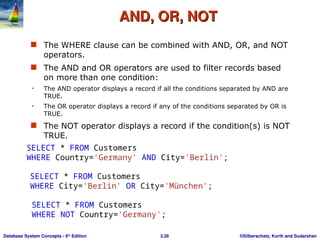 ©Silberschatz, Korth and Sudarshan
3.26
Database System Concepts - 6th
Edition
AND, OR, NOT
AND, OR, NOT
 The WHERE clause can be combined with AND, OR, and NOT
operators.
 The AND and OR operators are used to filter records based
on more than one condition:
• The AND operator displays a record if all the conditions separated by AND are
TRUE.
• The OR operator displays a record if any of the conditions separated by OR is
TRUE.
 The NOT operator displays a record if the condition(s) is NOT
TRUE.
SELECT * FROM Customers
WHERE Country='Germany' AND City='Berlin';
SELECT * FROM Customers
WHERE City='Berlin' OR City='München';
SELECT * FROM Customers
WHERE NOT Country='Germany';
 