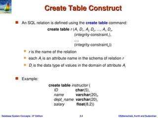 ©Silberschatz, Korth and Sudarshan
3.4
Database System Concepts - 6th
Edition
Create Table Construct
Create Table Construct
 An SQL relation is defined using the create table command:
create table r (A1 D1, A2 D2, ..., An Dn,
(integrity-constraint1),
...,
(integrity-constraintk))
 r is the name of the relation
 each Ai is an attribute name in the schema of relation r
 Di is the data type of values in the domain of attribute Ai
 Example:
create table instructor (
ID char(5),
name varchar(20),
dept_name varchar(20),
salary float(8,2))
 