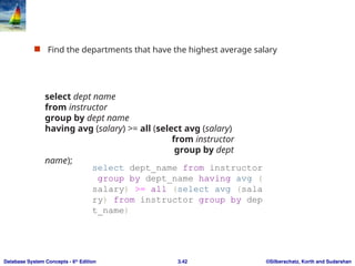 ©Silberschatz, Korth and Sudarshan
3.42
Database System Concepts - 6th
Edition
 Find the departments that have the highest average salary
select dept name
from instructor
group by dept name
having avg (salary) >= all (select avg (salary)
from instructor
group by dept
name);
select dept_name from instructor
group by dept_name having avg (
salary) >= all (select avg (sala
ry) from instructor group by dep
t_name)
 