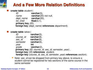 ©Silberschatz, Korth and Sudarshan
3.6
Database System Concepts - 6th
Edition
And a Few More Relation Definitions
And a Few More Relation Definitions
 create table student (
ID varchar(5),
name varchar(20) not null,
dept_name varchar(20),
tot_cred float(3,1),
primary key (ID),
foreign key (dept_name) references department);
 create table takes (
ID varchar(5),
course_id varchar(8),
sec_id varchar(8),
semester varchar(6),
year int
grade varchar(2),
primary key (ID, course_id, sec_id, semester, year) ,
foreign key (ID) references student,
foreign key (course_id, sec_id, semester, year) references section);
 Note: sec_id can be dropped from primary key above, to ensure a
student cannot be registered for two sections of the same course in the
same semester
 