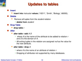 ©Silberschatz, Korth and Sudarshan
3.8
Database System Concepts - 6th
Edition
Updates to tables
Updates to tables
 Insert
 insert into instructor values (‘10211’, ’Smith’, ’Biology’, 66000);
 Delete
 Remove all tuples from the student relation
 delete from student
 Drop Table
 drop table r
 Alter
 alter table r add A D
 where A is the name of the attribute to be added to relation r
and D is the domain of A.
 All exiting tuples in the relation are assigned null as the value for
the new attribute.
 alter table r drop A
 where A is the name of an attribute of relation r
 Dropping of attributes not supported by many databases.
 