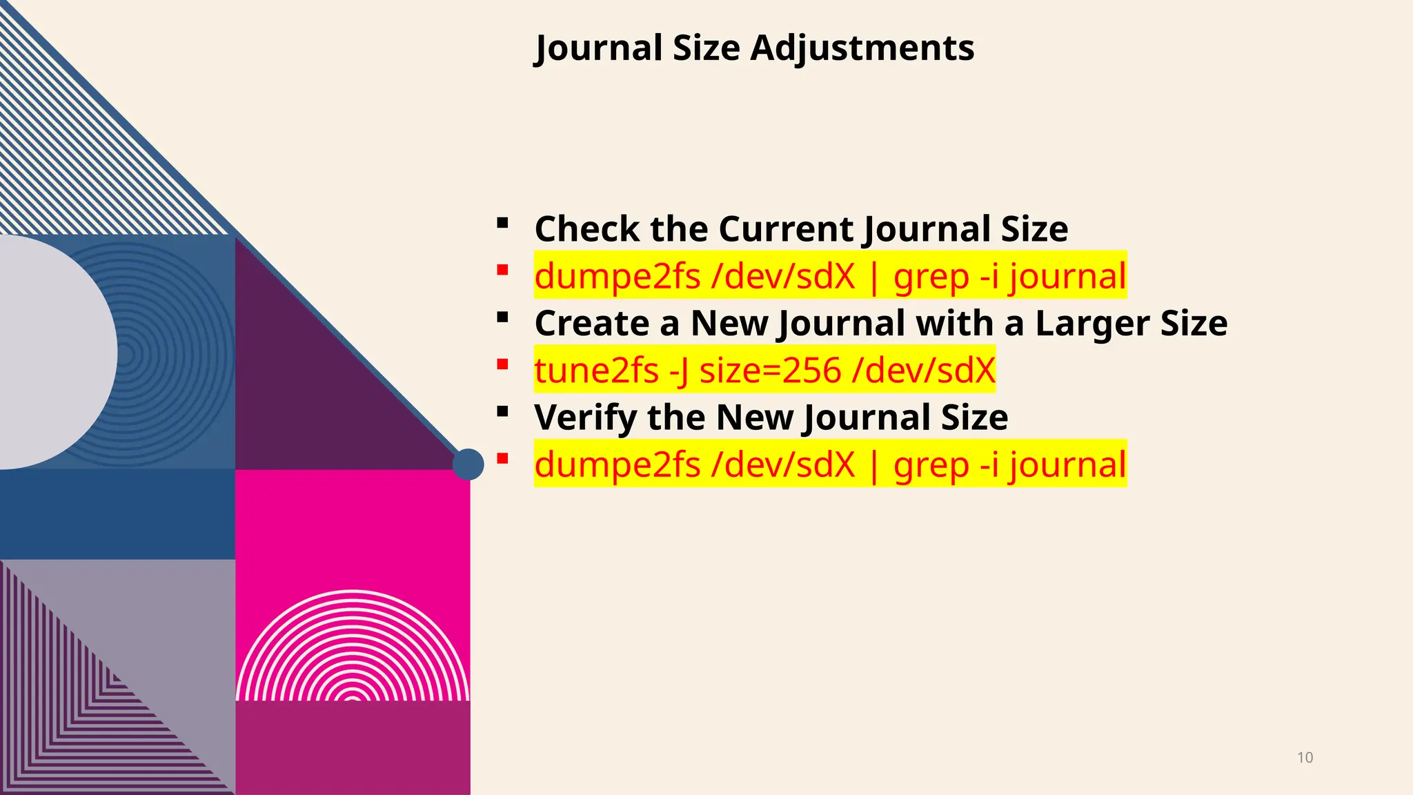 10
Journal Size Adjustments
 Check the Current Journal Size
 dumpe2fs /dev/sdX | grep -i journal
 Create a New Journal with a Larger Size
 tune2fs -J size=256 /dev/sdX
 Verify the New Journal Size
 dumpe2fs /dev/sdX | grep -i journal
 