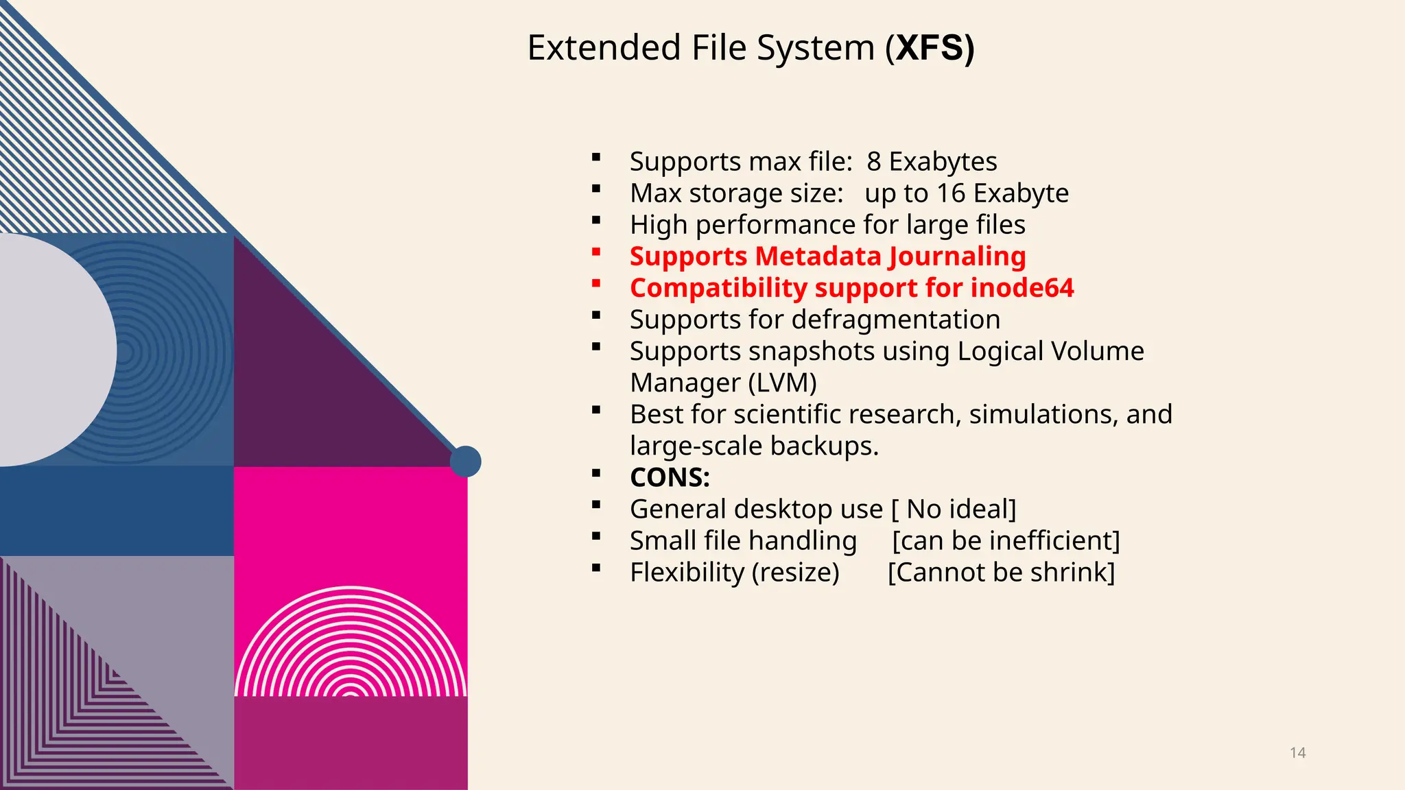 14
Extended File System (XFS)
 Supports max file: 8 Exabytes
 Max storage size: up to 16 Exabyte
 High performance for large files
 Supports Metadata Journaling
 Compatibility support for inode64
 Supports for defragmentation
 Supports snapshots using Logical Volume
Manager (LVM)
 Best for scientific research, simulations, and
large-scale backups.
 CONS:
 General desktop use [ No ideal]
 Small file handling [can be inefficient]
 Flexibility (resize) [Cannot be shrink]
 