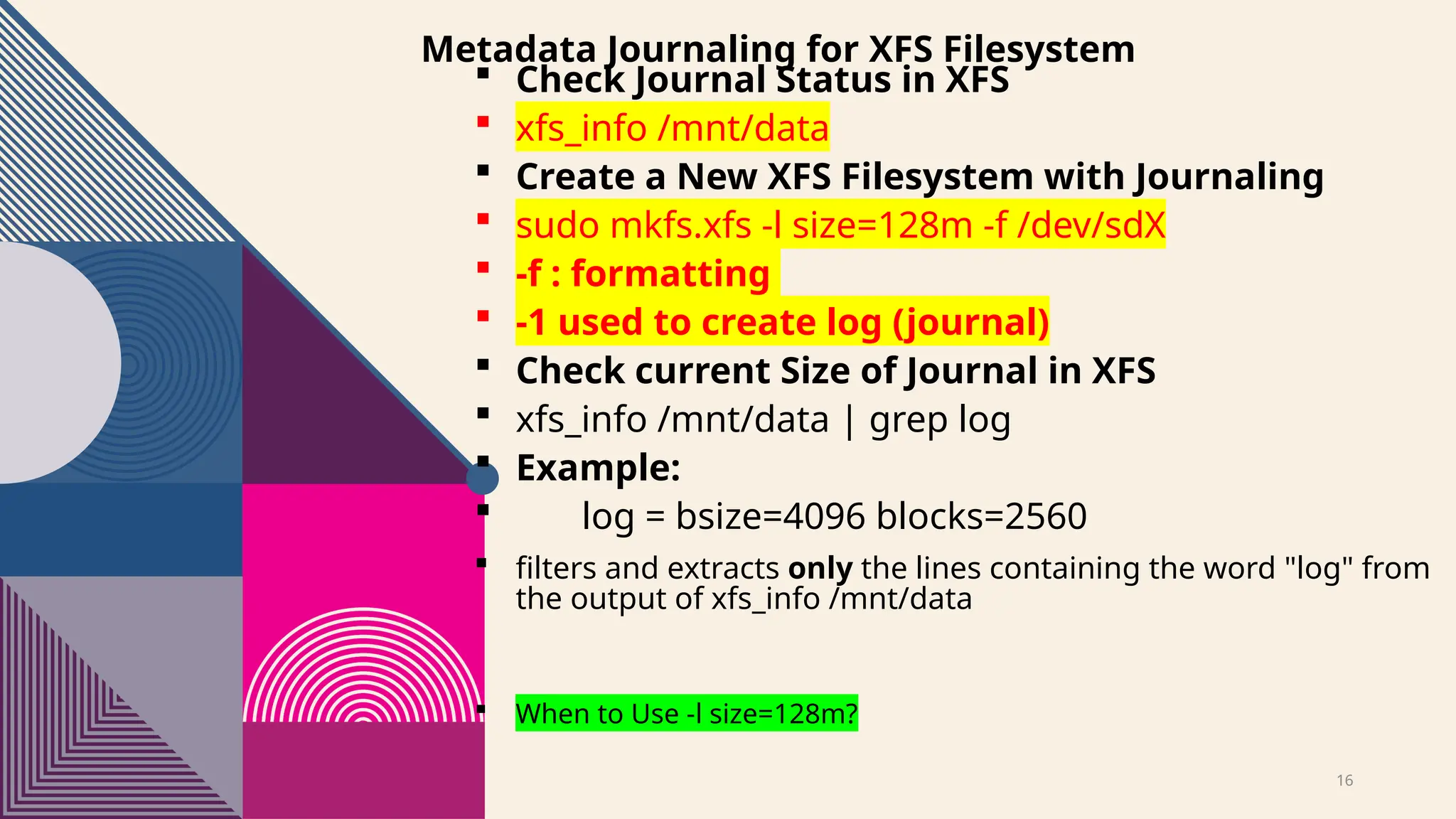 16
Metadata Journaling for XFS Filesystem
 Check Journal Status in XFS
 xfs_info /mnt/data
 Create a New XFS Filesystem with Journaling
 sudo mkfs.xfs -l size=128m -f /dev/sdX
 -f : formatting
 -1 used to create log (journal)
 Check current Size of Journal in XFS
 xfs_info /mnt/data | grep log
 Example:
 log = bsize=4096 blocks=2560
 filters and extracts only the lines containing the word "log" from
the output of xfs_info /mnt/data
 When to Use -l size=128m?
 