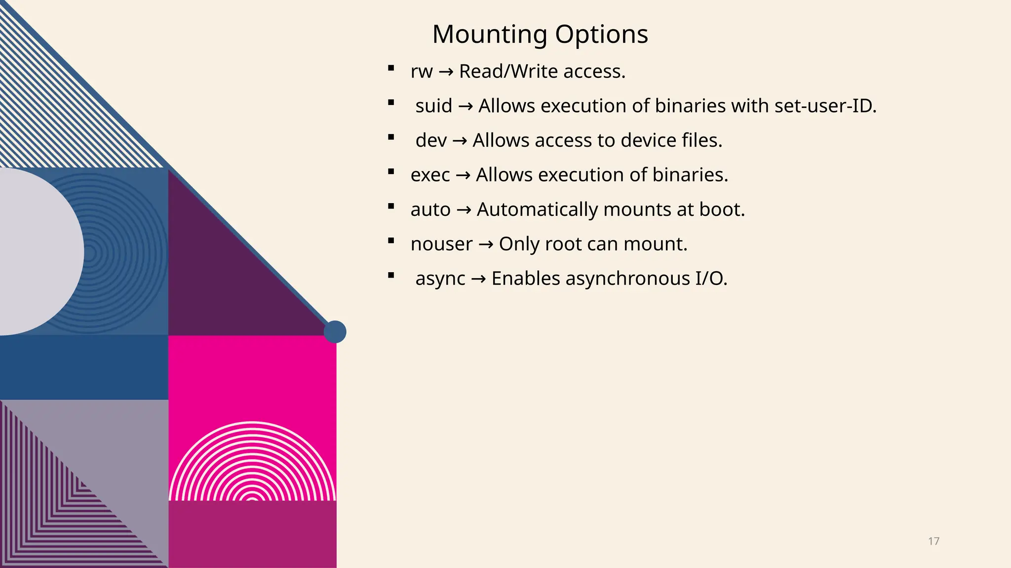 17
Mounting Options
 rw Read/Write access.
→
 suid Allows execution of binaries with set-user-ID.
→
 dev Allows access to device files.
→
 exec Allows execution of binaries.
→
 auto Automatically mounts at boot.
→
 nouser Only root can mount.
→
 async Enables asynchronous I/O.
→
 