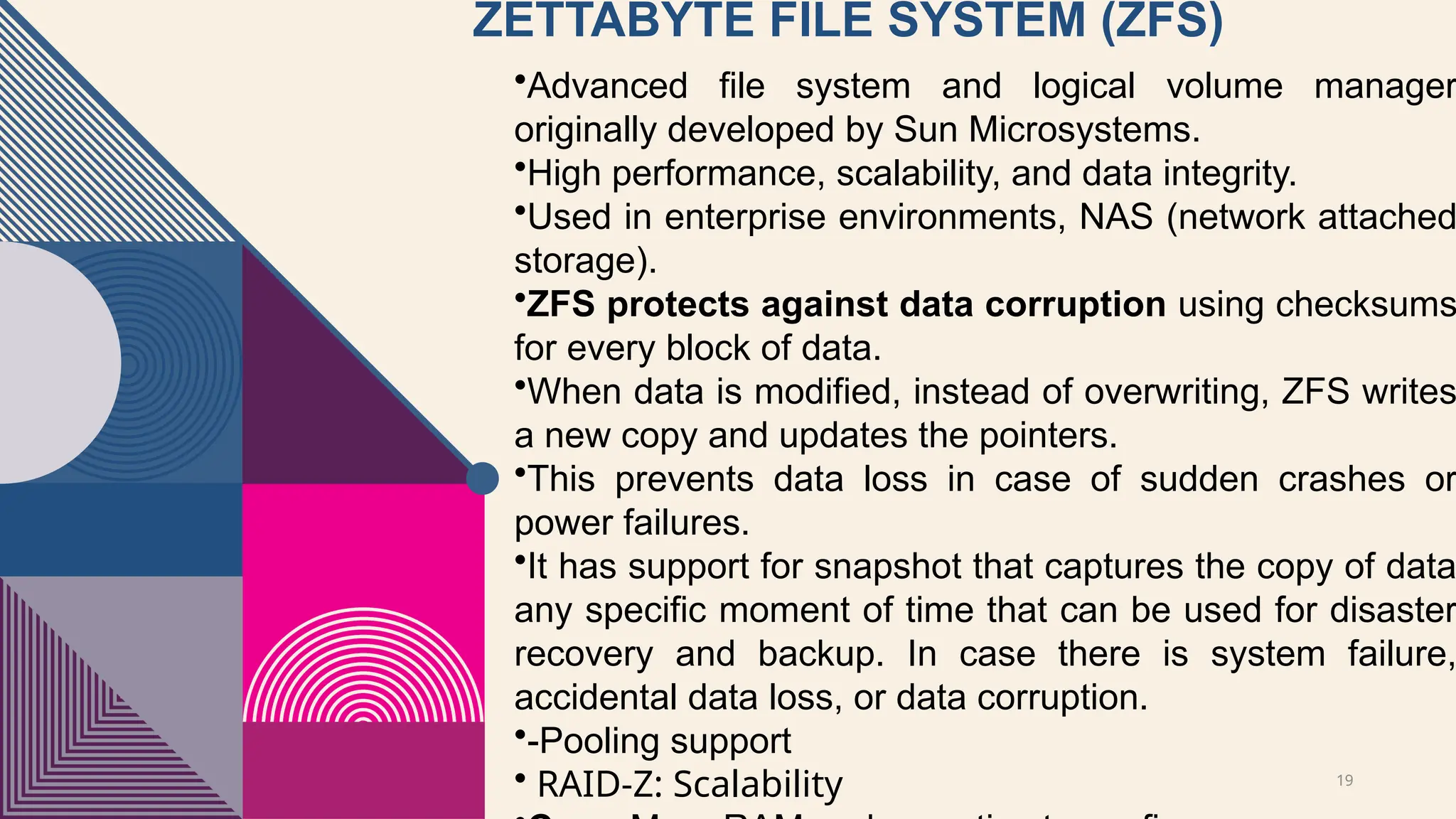 19
ZETTABYTE FILE SYSTEM (ZFS)
•Advanced file system and logical volume manager
originally developed by Sun Microsystems.
•High performance, scalability, and data integrity.
•Used in enterprise environments, NAS (network attached
storage).
•ZFS protects against data corruption using checksums
for every block of data.
•When data is modified, instead of overwriting, ZFS writes
a new copy and updates the pointers.
•This prevents data loss in case of sudden crashes or
power failures.
•It has support for snapshot that captures the copy of data
any specific moment of time that can be used for disaster
recovery and backup. In case there is system failure,
accidental data loss, or data corruption.
•-Pooling support
• RAID-Z: Scalability
 
